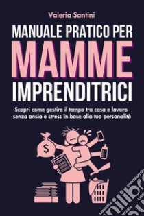 Manuale pratico per mamme imprenditrici. Scopri come gestire il tempo tra casa e lavoro senza ansia e stress in base alla tua personalità libro di Santini Valeria