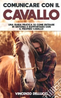 Comunicare con il cavallo. Una guida pratica su come entrare in sintonia e rapportarsi con il proprio cavallo libro di Dellucci Vincenzo