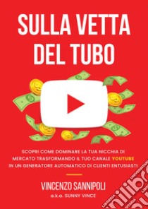 Sulla vetta del tubo. Scopri come dominare la tua nicchia di mercato trasformando il tuo Canale YouTube in un generatore automatico di clienti entusiasti libro di Sunny Vince