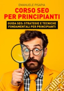 Corso SEO per principianti. Guida SEO: strategie e tecniche fondamentali per principianti libro di Pisapia Emanuele