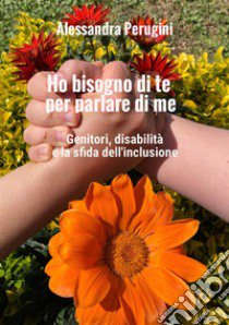 Ho bisogno di te per parlare di me. Genitori, disabilità e la sfida dell'inclusione libro di Perugini Alessandra