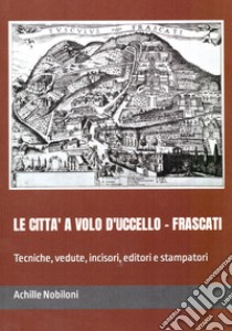 Le città a volo d'uccello. Frascati. Tecniche, vedute, incisori, editori e stampatori libro di Nobiloni Achille