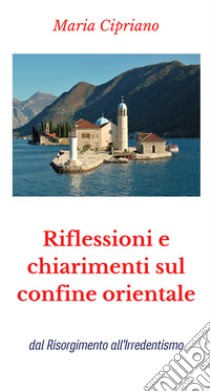 Riflessioni e chiarimenti sul confine orientale. dal Risorgimento all'Irredentismo libro di Cipriano Maria