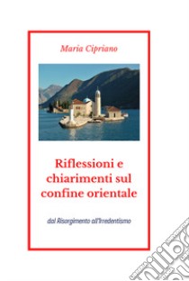 Riflessioni e chiarimenti sul confine orientale. Dal Risorgimento all'Irredentismo libro di Cipriano Maria