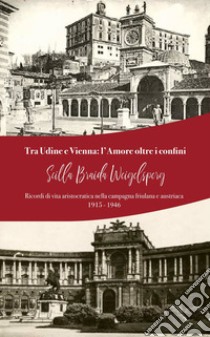 Tra Udine e Vienna: l'amore oltre i confini. Ricordi di vita aristocratica nella campagna friulana e austriaca: 1915-1946 libro di Braida Weigelsperg Scilla; Di Bert C. (cur.)