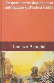 Scoperte archeologiche non autorizzate sull'antica Roma libro di Bartolini Lorenzo