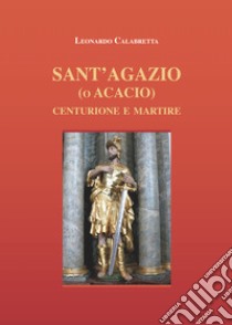 Sant'Agazio (o Acacio). Centurione e martire libro di Calabretta Leonardo