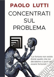 Concentrati sul problema. La fortuna non esiste. Esiste quello che noi decidiamo ci porti ad essere fortunati libro di Lutti Paolo