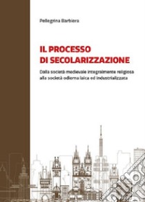 Il processo di secolarizzazione. Dalla società medievale integralmente religiosa alla società odierna laica e industrializzata libro di Barbiera Pellegrina