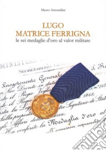 Lugo matrice ferrigna. Le sei medaglie d'oro al valor militare libro di Antonellini Mauro