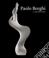 Paolo Borghi. Le radici della scultura. Ediz. italiana e inglese libro di Edizioni Galleria Planetario (cur.)