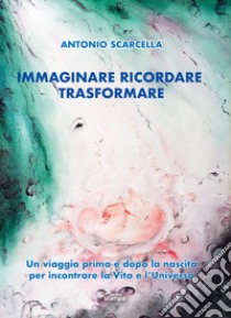 Immaginare ricordare trasformare. Un viaggio prima e dopo la nascita per incontrare la vita e l'universo libro di Scarcella Antonio