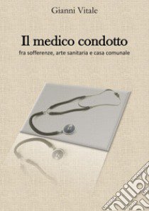 Il medico condotto. Fra sofferenze, arte sanitaria e casa comunale libro di Vitale Gianni