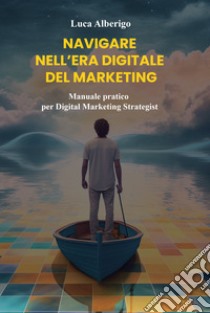 Navigare nell'era digitale del marketing. Manuale pratico per Digital Marketing Strategist libro di Alberigo Luca