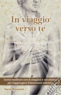 In viaggio verso te. Come meditare con le stagioni e nei chakra per raggiungere il benessere interiore libro di Rossoni Sara