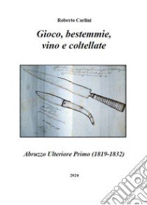 Gioco, bestemmie, vino e coltellate. Abruzzo Ulteriore Primo (1819-1832) libro di Carlini Roberto