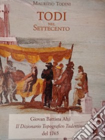 Todi nel Settecento. Giovan Battista Alvi. Il dizionario topografico Tudertino del 1765 libro di Todini Maurizio