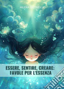 Essere, sentire, creare: favole per l'essenza libro di Battaglia Milena