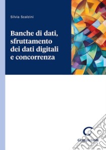 Banche di dati, sfruttamento dei dati digitali e concorrenza libro di Scalzini Silvia