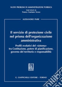 Il servizio di protezione civile nel prisma dell'organizzazione amministrativa. Profili evolutivi del «sistema» tra Costituzione, potere di pianificazione, governo del territorio e responsabilità libro di Paire Alessandro