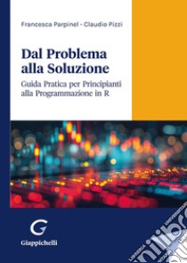 Dal problema alla soluzione. Guida pratica per principianti alla programmazione in R libro di Parpinel Francesca; Pizzi Claudio