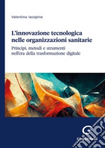 L'innovazione tecnologica nelle organizzazioni sanitarie. Principi, metodi e strumenti nell'era della trasformazione digitale libro di Iacopino Valentina