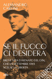 Se il fuoco ci desidera. Breve vita di Renato Del Din, che l'8 settembre 1943 scelse la libertà libro di Carlini Alessandro