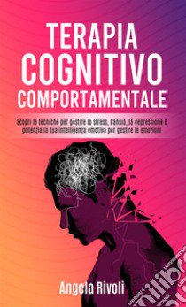 Terapia cognitivo comportamentale. Scopri le tecniche per gestire lo stress, l'ansia, la depressione e potenzia la tua intelligenza emotiva per gestire le emozioni libro di Rivoli Angela