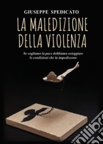 La maledizione della violenza. Se vogliamo la pace dobbiamo osteggiare le condizioni che la impediscono libro di Spedicato Giuseppe