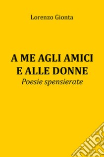 A me agli amici e alle donne. Poesie spensierate libro di Gionta Lorenzo