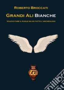 Grandi ali bianche. Volevo fare il pugile ma ho fatto l'archeologo libro di Broccati Roberto