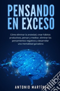 Pensando en exceso. Cómo eliminar la ansiedad, crear hábitos productivos, pensar y meditar, eliminar los pensamientos negativos y desarrollar una mentalidad ganadora libro di Martinez Antonio