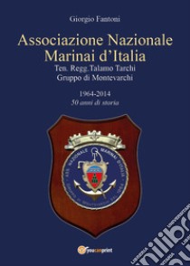 Associazione Nazionale Marinai d'Italia. Ten. Regg. Talamo Tarchi Gruppo di Montevarchi. 1964-2014 50 anni di storia libro di Fantoni Giorgio