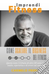 ImprendiFitness. Come scalare il business del fitness. Questo testo è il frutto di oltre 20 anni di studio, esperienza e di errori sul campo libro di Freni Carmelo