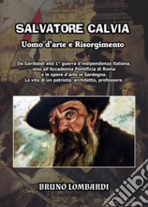 Salvatore Calvia: uomo d'arte e Risorgimento. Da Garibaldi alla 1° guerra d'indipendenza italiana, sino all'Accademia Pontificia di Roma e le opere d'arte in Sardegna; la vita inedita di un patriota, architetto, professore italiano libro di Lombardi Bruno