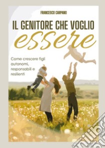 Il genitore che voglio essere. Come crescere figli autonomi, responsabili e resilienti libro di Carpano Francesco