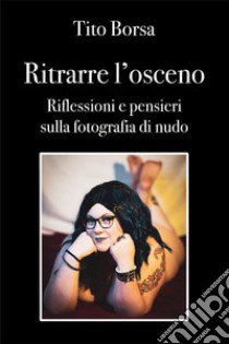 Ritrarre l'osceno. Riflessioni e pensieri sulla fotografia di nudo libro di Borsa Tito