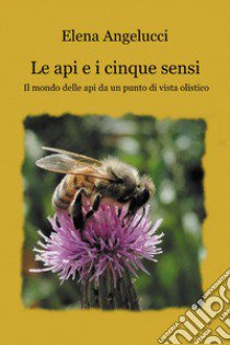 Le api e i cinque sensi. Il mondo della api da un punto di vista olistico libro di Angelucci Elena