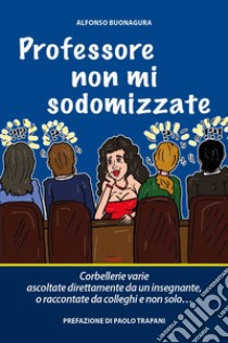 Professore non mi sodomizzate. Corbellerie varie ascoltate direttamente da un insegnante o raccontate da colleghi e non solo... libro di Buonagura Alfonso