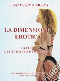 La dimensione erotica ovvero l'estetica delle trasparenze. Dall'astrattismo alla pittura erotica. Opera pittorica. Vol. 4 libro di Mosca Francesco S.