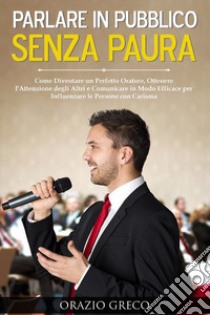 Parlare in pubblico senza paura. Come diventare un perfetto oratore, ottenere l'attenzione degli altri e comunicare in modo efficace per influenzare le persone con carisma libro di Greco Orazio