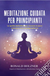 Meditazione guidata per principianti: la guida definitiva per trovare la pace interiore e la consapevolezza libro di Holzner Ronald