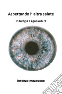 Aspettando l'altra salute. Iridologia e agopuntura libro di Mazzucco Lorenzo