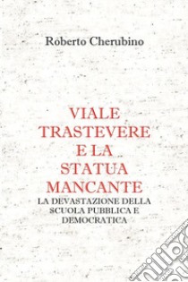 Viale Trastevere e la statua mancante. La devastazione della scuola pubblica e democratica libro di Cherubino Roberto