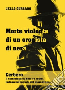 Morte violenta di un cronista di nera. Cerbero, il commissario con tre teste, indaga nel mondo del giornalismo libro di Gurrado Lello