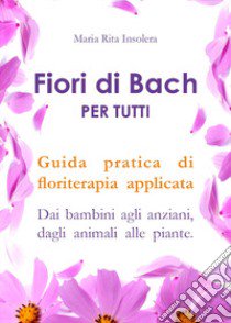 Fiori di Bach per tutti. Guida pratica di floriterapia applicata. Dai bambini agli anziani, dagli animali alle piante libro di Insolera Maria Rita
