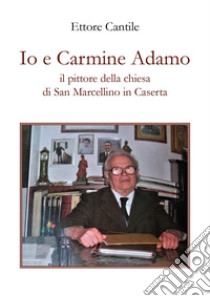 Io e Carmine Adamo il pittore della chiesa di San Marcellino in Caserta libro di Cantile Ettore