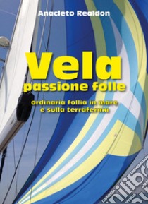 Vela passione folle. Ordinaria follia in mare e sulla terraferma libro di Realdon Anacleto