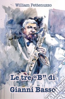 Le tre «B» di Gianni Basso. La ricetta segreta del poeta del jazz italiano libro di Pettenuzzo William