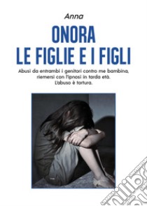 Onora le figlie e i figli. Abusi da entrambi i genitori contro me bambina, riemersi con l'ipnosi in tarda età. L'abuso è tortura libro di Anna